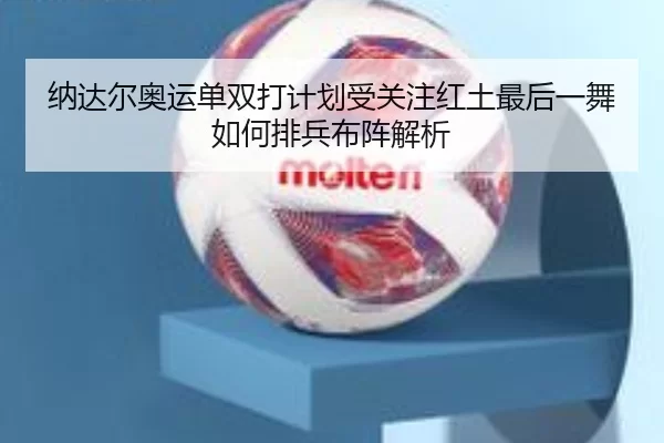 纳达尔奥运单双打计划受关注红土最后一舞如何排兵布阵解析